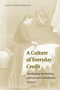 Title: A Culture of Everyday Credit: Housekeeping, Pawnbroking, and Governance in Mexico City, 1750-1920, Author: Marie Eileen Francois