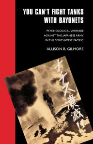 Title: You Can't Fight Tanks with Bayonets: Psychological Warfare against the Japanese Army in the Southwest Pacific, Author: Allison B. Gilmore
