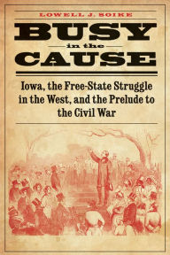 Title: Busy in the Cause: Iowa, the Free-State Struggle in the West, and the Prelude to the Civil War, Author: Lowell J. Soike