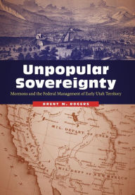Title: Unpopular Sovereignty: Mormons and the Federal Management of Early Utah Territory, Author: Brent M. Rogers