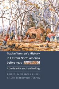 Title: Native Women's History in Eastern North America before 1900: A Guide to Research and Writing, Author: Rebecca Kugel