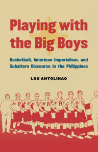 Title: Playing with the Big Boys: Basketball, American Imperialism, and Subaltern Discourse in the Philippines, Author: Lou Antolihao