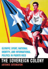 Title: The Sovereign Colony: Olympic Sport, National Identity, and International Politics in Puerto Rico, Author: Antonio Sotomayor