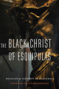 Title: The Black Christ of Esquipulas: Religion and Identity in Guatemala, Author: Douglass Sullivan-Gonzalez