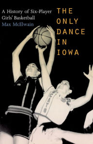 Title: The Only Dance in Iowa: A History of Six-Player Girls' Basketball, Author: David (Max) McElwain