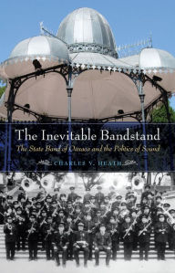 Title: The Inevitable Bandstand: The State Band of Oaxaca and the Politics of Sound, Author: Charles V. Heath