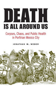 Title: Death Is All around Us: Corpses, Chaos, and Public Health in Porfirian Mexico City, Author: Jonathan M. Weber