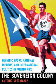 Title: The Sovereign Colony: Olympic Sport, National Identity, and International Politics in Puerto Rico, Author: Antonio Sotomayor