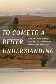 Title: To Come to a Better Understanding: Medicine Men and Clergy Meetings on the Rosebud Reservation, 1973-1978, Author: Sandra L. Garner