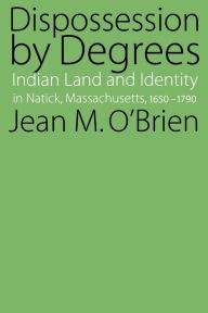 Title: Dispossession by Degrees: Indian Land and Identity in Natick, Massachusetts, 1650-1790, Author: Jean M. O'Brien