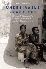 Title: Undesirable Practices: Women, Children, and the Politics of the Body in Northern Ghana, 1930-1972, Author: Jessica Cammaert