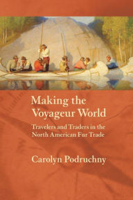 Title: Making the Voyageur World: Travelers and Traders in the North American Fur Trade, Author: Carolyn Podruchny