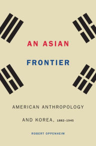 Title: An Asian Frontier: American Anthropology and Korea, 1882-1945, Author: Robert Oppenheim