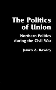 Title: The Politics of Union: Northern Politics during the Civil War, Author: James A. Rawley