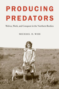 Title: Producing Predators: Wolves, Work, and Conquest in the Northern Rockies, Author: Michael D. Wise