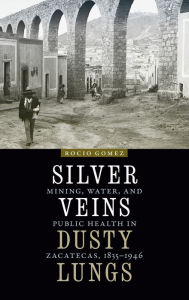 Title: Silver Veins, Dusty Lungs: Mining, Water, and Public Health in Zacatecas, 1835-1946, Author: Rocio Gomez