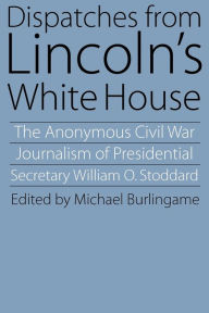 Title: Dispatches from Lincoln's White House: The Anonymous Civil War Journalism of Presidential Secretary William O. Stoddard, Author: William O. Stoddard