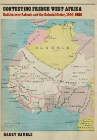 Title: Contesting French West Africa: Battles over Schools and the Colonial Order, 1900-1950, Author: Harry Gamble