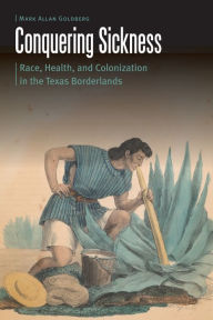 Title: Conquering Sickness: Race, Health, and Colonization in the Texas Borderlands, Author: Mark Allan Goldberg