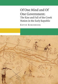 Title: Of One Mind and Of One Government: The Rise and Fall of the Creek Nation in the Early Republic, Author: Kevin Kokomoor