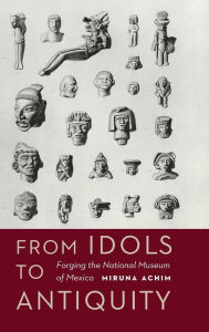 Title: From Idols to Antiquity: Forging the National Museum of Mexico, Author: Miruna Achim