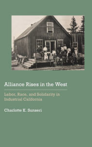 Title: Alliance Rises in the West: Labor, Race, and Solidarity in Industrial California, Author: Charlotte K. Sunseri