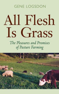 Title: All Flesh Is Grass: The Pleasures and Promises of Pasture Farming, Author: Gene Logsdon