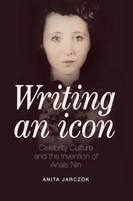 Title: Writing an Icon: Celebrity Culture and the Invention of Anaïs Nin, Author: Anita Jarczok