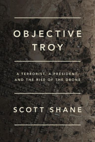 Title: Objective Troy: A Terrorist, a President, and the Rise of the Drone, Author: Scott Shane