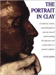 Title: The Portrait in Clay: A Technical, Artistic, and Philosophical Journey Toward Understanding the Dynamic and Creative Forces in Portrait Sculpture, Author: Peter Rubino