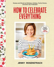 Title: How to Celebrate Everything: Recipes and Rituals for Birthdays, Holidays, Family Dinners, and Every Day In Between: A Cookbook, Author: Jenny Rosenstrach