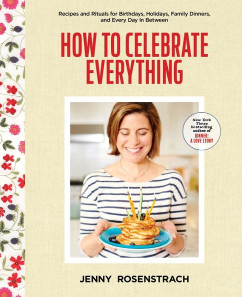 How to Celebrate Everything: Recipes and Rituals for Birthdays, Holidays, Family Dinners, and Every Day In Between: A Cookbook