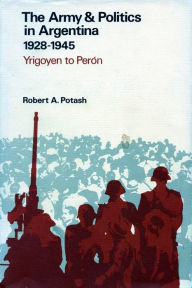 Title: The Army and Politics in Argentina, 1928-1945: Yrigoyen to Peron, Author: Robert  A. Potash
