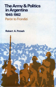Title: The Army and Politics in Argentina, 1945-1962: Peron to Frondizi, Author: Robert  A. Potash
