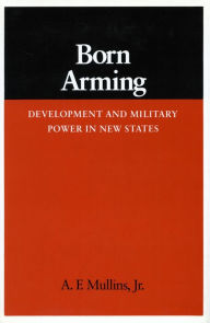 Title: Born Arming: Development and Military Power in New States, Author: A. F. Mullins Jr