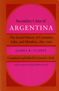 Title: Secondary Cities of Argentina: The Social History of Corrientes, Salta, and Mendoza, 1850-1910, Author: James  R. Scobie