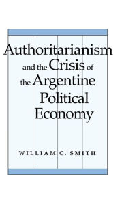 Title: Authoritarianism and the Crisis of the Argentine Political Economy, Author: William  C. Smith