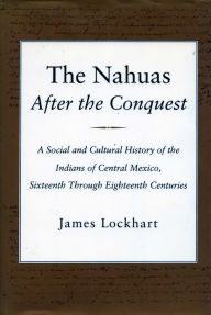 Title: The Nahuas After the Conquest: A Social and Cultural History of the Indians of Central Mexico, Sixteenth Through Eighteenth Centuries / Edition 1, Author: James Lockhart