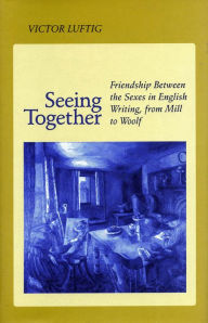 Title: Seeing Together: Friendship Between the Sexes in English Writing from Mill to Woolf, Author: Victor Luftig
