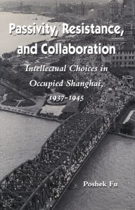 Title: Passivity, Resistance, and Collaboration: Intellectual Choices in Occupied Shanghai, 1937-1945, Author: Poshek Fu