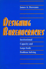 Title: Designing Bureaucracies: Institutional Capacity and Large-Scale Problem Solving, Author: James  A. Desveaux