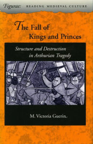 Title: The Fall of Kings and Princes: Structure and Destruction in Arthurian Tragedy, Author: M.  Victoria Guerin