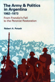 Title: The Army and Politics in Argentina, 1962-1973: From Frondizi's Fall to the Peronist Restoration, Author: Robert A. Potash