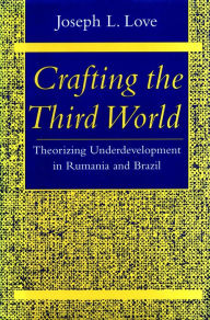 Title: Crafting the Third World: Theorizing Underdevelopment in Rumania and Brazil, Author: Joseph L. Love