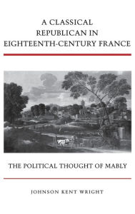 Title: A Classical Republican in Eighteenth-Century France: The Political Thought of Mably / Edition 1, Author: Johnson Kent Wright