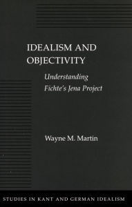 Title: Idealism and Objectivity: Understanding Fichte's Jena Project, Author: Wayne M. Martin