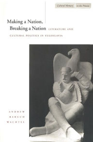 Title: Making a Nation, Breaking a Nation: Literature and Cultural Politics in Yugoslavia / Edition 1, Author: Andrew Baruch Wachtel
