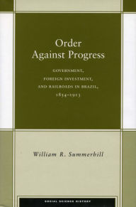 Title: Order Against Progress: Government, Foreign Investment, and Railroads in Brazil, 1854-1913, Author: William R. Summerhill III