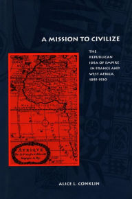 Title: A Mission to Civilize: The Republican Idea of Empire in France and West Africa, 1895-1930 / Edition 1, Author: Alice L. Conklin