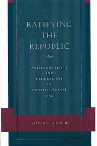 Title: Ratifying the Republic: Antifederalists and Federalists in Constitutional Time, Author: David J. Siemers